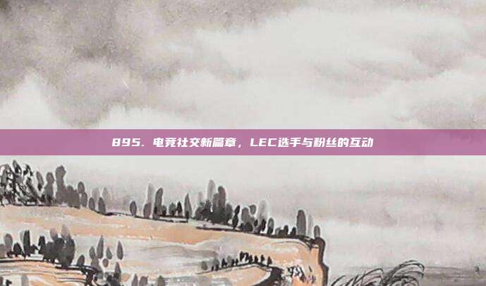 895. 电竞社交新篇章，LEC选手与粉丝的互动