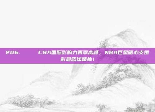 206. 🌍 CBA国际影响力再攀高峰，NBA巨星暖心支援彰显篮球精神！