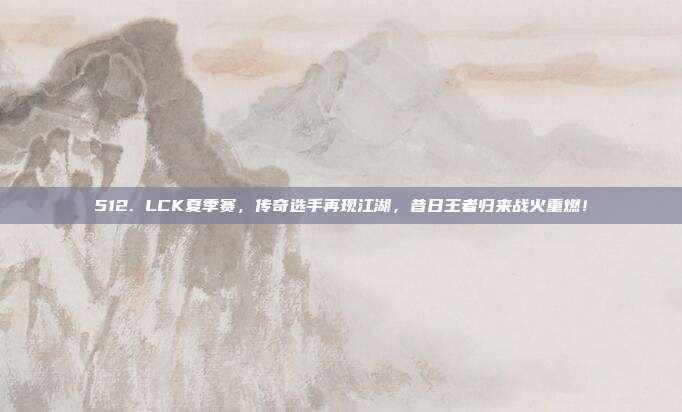 512. LCK夏季赛，传奇选手再现江湖，昔日王者归来战火重燃！