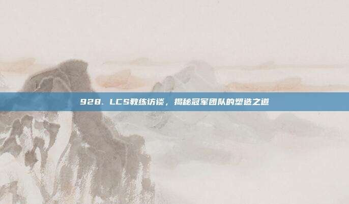 928. LCS教练访谈，揭秘冠军团队的塑造之道