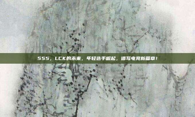 555，LCK的未来，年轻选手崛起，谱写电竞新篇章！