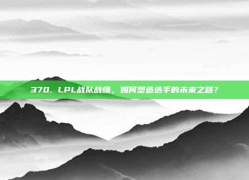 370. LPL战队战绩，如何塑造选手的未来之路？