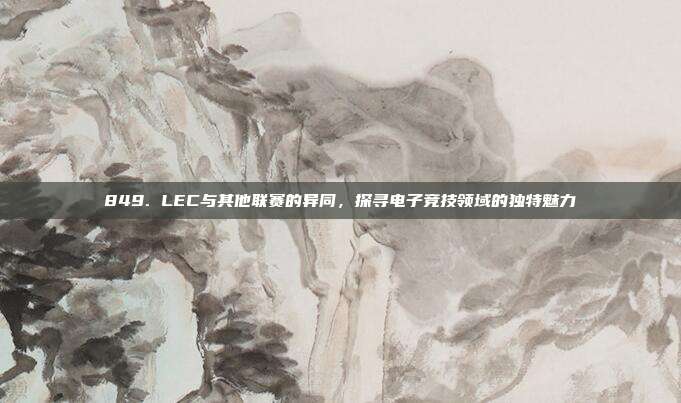 849. LEC与其他联赛的异同，探寻电子竞技领域的独特魅力