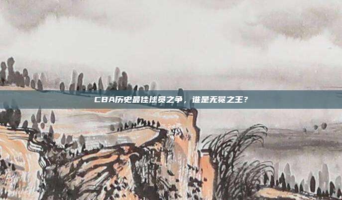 CBA历史最佳球员之争，谁是无冕之王？