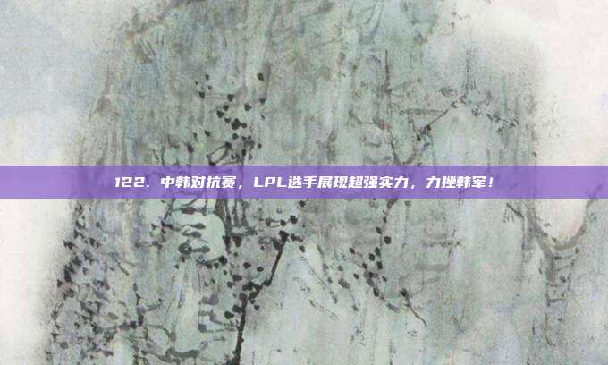 122. 中韩对抗赛，LPL选手展现超强实力，力挫韩军！