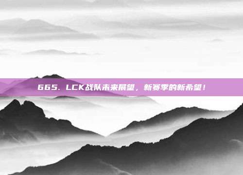 665. LCK战队未来展望，新赛季的新希望！