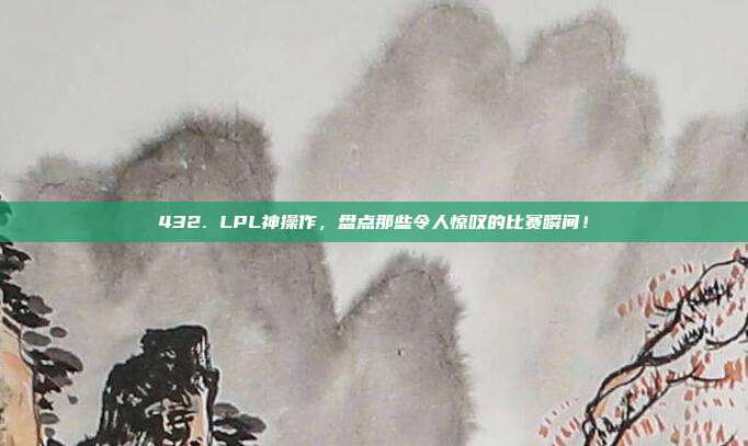 432. LPL神操作，盘点那些令人惊叹的比赛瞬间！