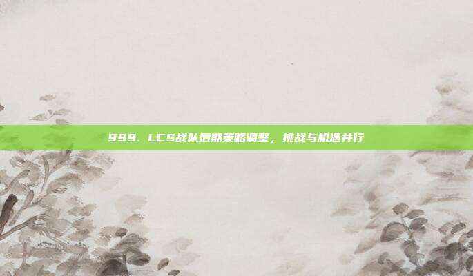 999. LCS战队后期策略调整，挑战与机遇并行