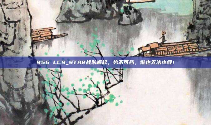 956 LCS_STAR战队崛起，势不可挡，谁也无法小觑！