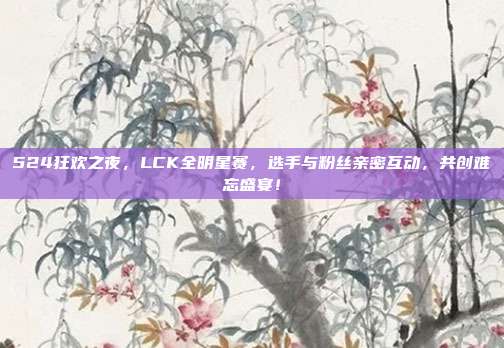 524狂欢之夜，LCK全明星赛，选手与粉丝亲密互动，共创难忘盛宴！