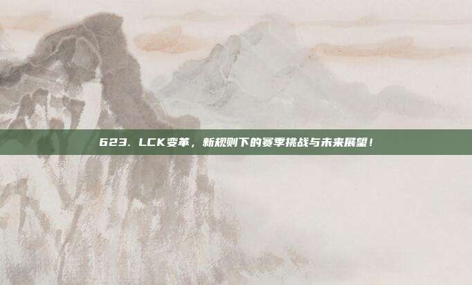 623. LCK变革，新规则下的赛季挑战与未来展望！