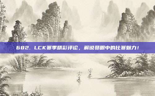 682. LCK赛季精彩评论，解说员眼中的比赛魅力！