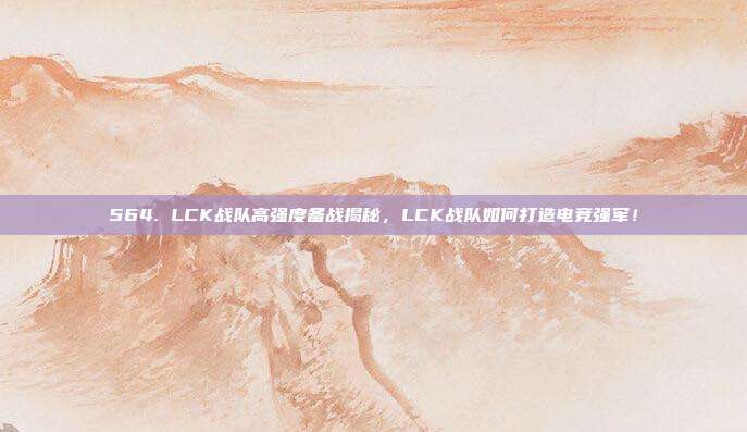 564. LCK战队高强度备战揭秘，LCK战队如何打造电竞强军！