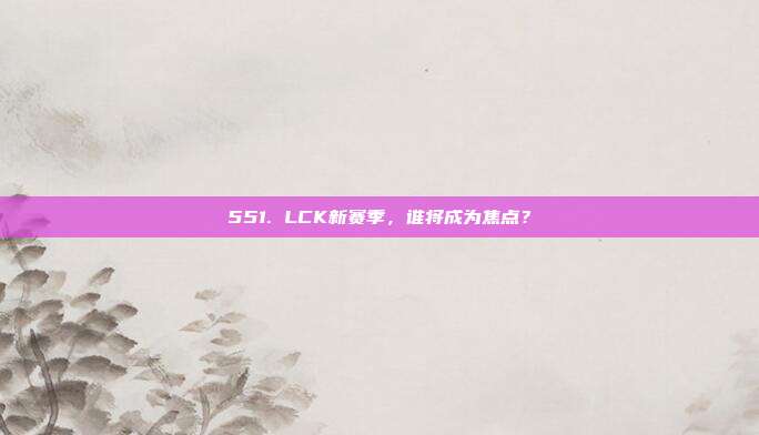 551. LCK新赛季，谁将成为焦点？