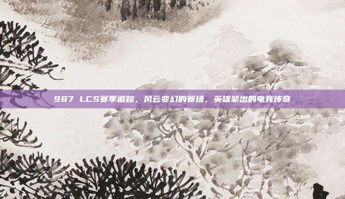 987 LCS赛季追踪，风云变幻的赛场，英雄辈出的电竞传奇