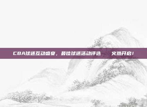 CBA球迷互动盛宴，最佳球迷活动评选🏆火热开启！