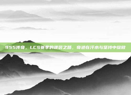 955传奇，LCS赛季的逆袭之路，奇迹在汗水与坚持中绽放