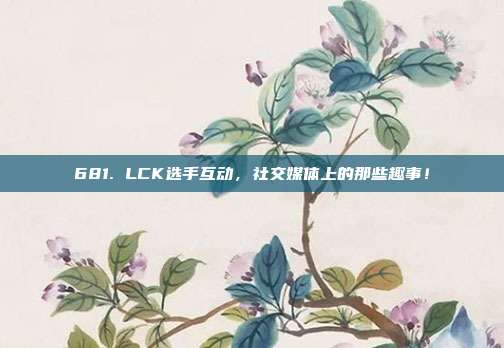 681. LCK选手互动，社交媒体上的那些趣事！