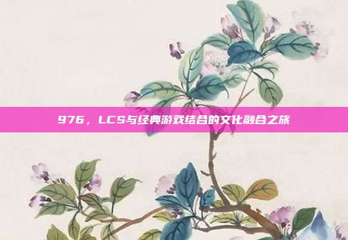 976，LCS与经典游戏结合的文化融合之旅