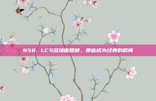 958. LCS名场面回顾，那些成为经典的瞬间