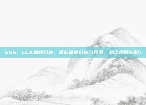 556. LCK巅峰对决，赛前深度分析与预测，悬念揭晓在即！