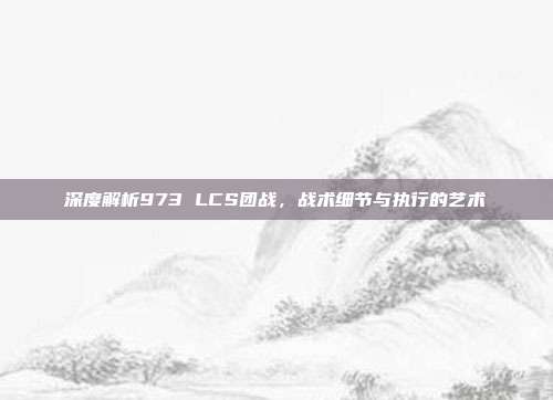 深度解析973 LCS团战，战术细节与执行的艺术