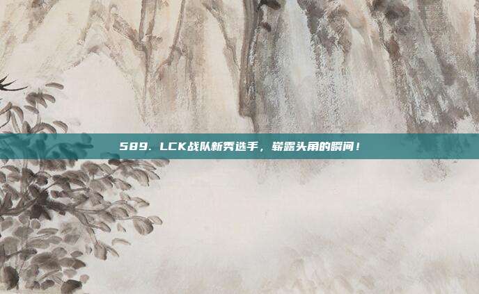 589. LCK战队新秀选手，崭露头角的瞬间！