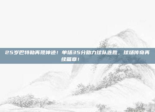 25岁巴特勒再现神迹！单场35分助力球队连胜，球场传奇再续篇章！📈✨