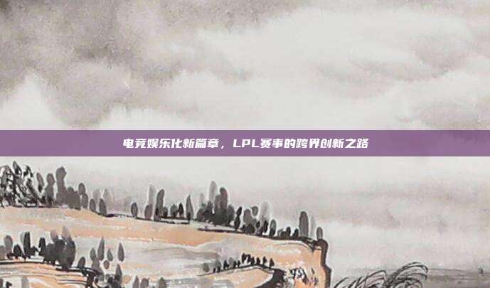 电竞娱乐化新篇章，LPL赛事的跨界创新之路