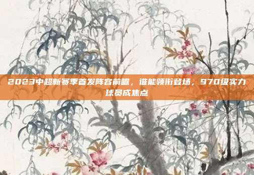 2023中超新赛季首发阵容前瞻，谁能领衔登场，970级实力球员成焦点