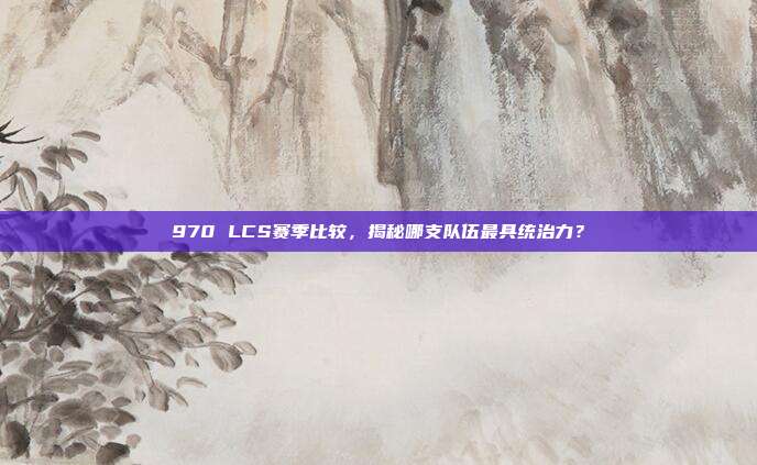 970 LCS赛季比较，揭秘哪支队伍最具统治力？