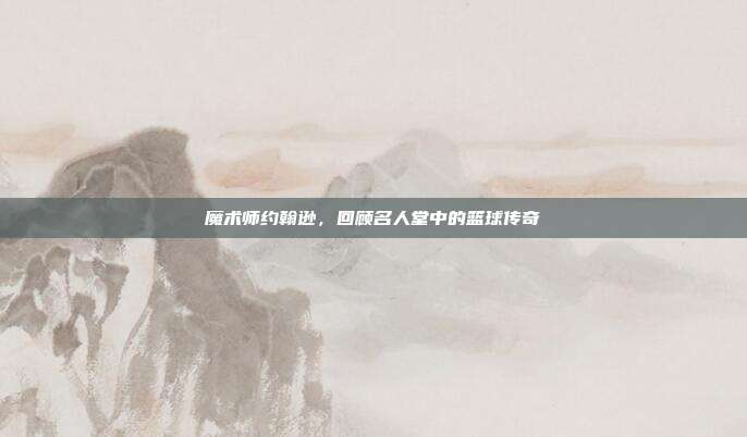 魔术师约翰逊，回顾名人堂中的篮球传奇