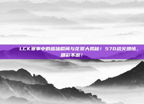 🎉 LCK赛事中的趣味瞬间与花絮大揭秘！570战火燃情，精彩不断！