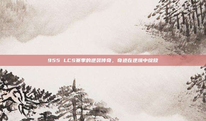 955 LCS赛季的逆袭传奇，奇迹在逆境中绽放