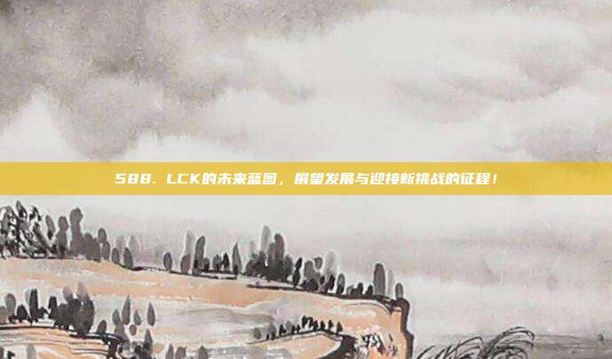 588. LCK的未来蓝图，展望发展与迎接新挑战的征程！