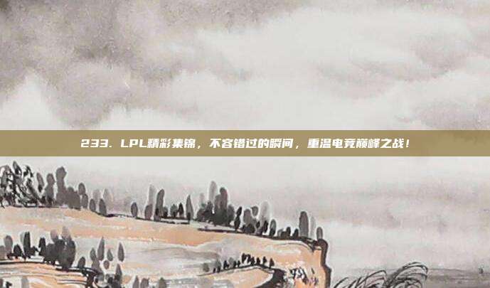 233. LPL精彩集锦，不容错过的瞬间，重温电竞巅峰之战！