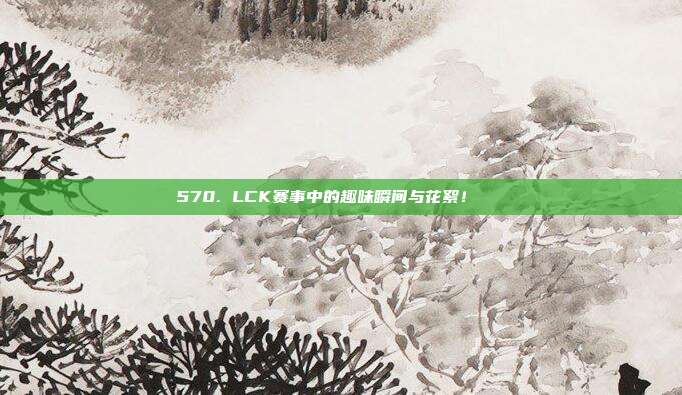 570. LCK赛事中的趣味瞬间与花絮！🎉