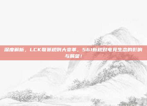 深度解析，LCK联赛规则大变革，561新规对电竞生态的影响与展望！