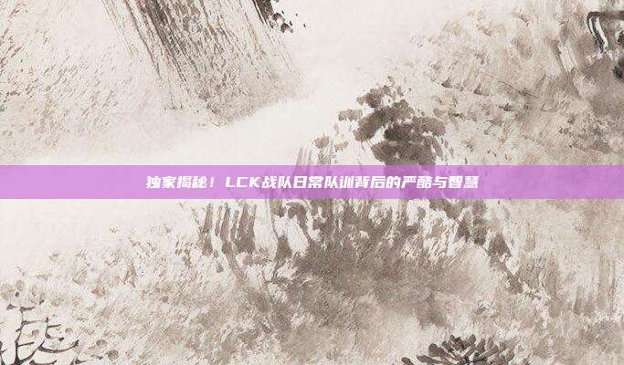 独家揭秘！LCK战队日常队训背后的严酷与智慧