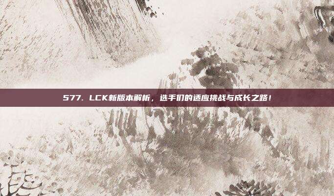 577. LCK新版本解析，选手们的适应挑战与成长之路！