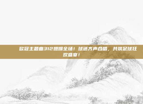 🎶 欧冠主题曲312燃爆全场！球迷齐声合唱，共筑足球狂欢盛宴！