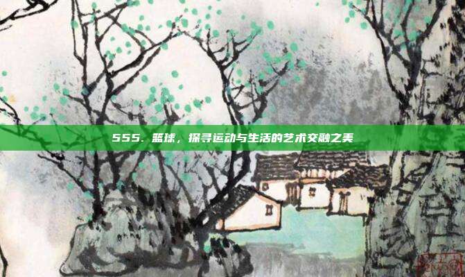 555. 篮球，探寻运动与生活的艺术交融之美