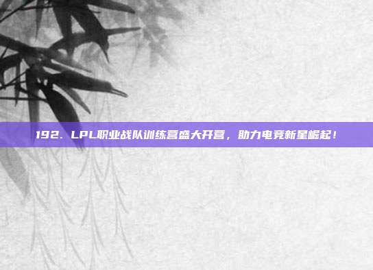 192. LPL职业战队训练营盛大开营，助力电竞新星崛起！