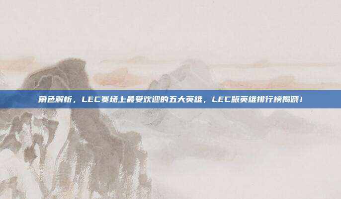 角色解析，LEC赛场上最受欢迎的五大英雄，LEC版英雄排行榜揭晓！