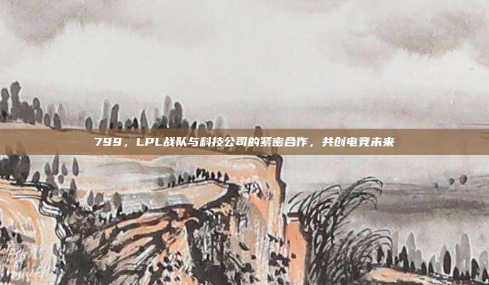 799，LPL战队与科技公司的紧密合作，共创电竞未来