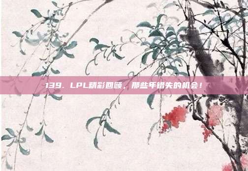 139. LPL精彩回顾，那些年错失的机会！