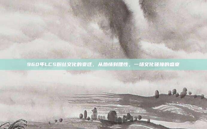 960年LCS粉丝文化的变迁，从热情到理性，一场文化碰撞的盛宴