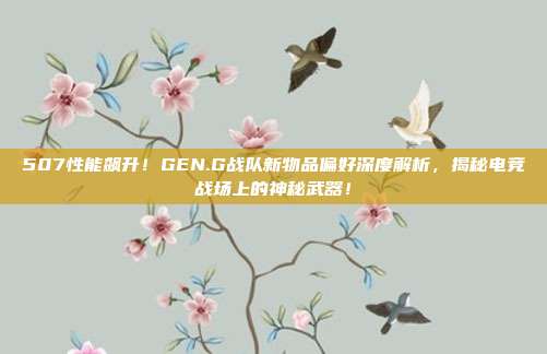 507性能飙升！GEN.G战队新物品偏好深度解析，揭秘电竞战场上的神秘武器！