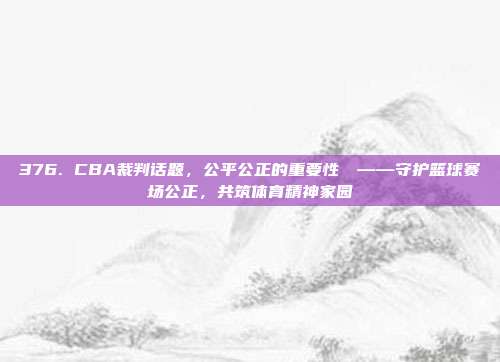 376. CBA裁判话题，公平公正的重要性⚖️——守护篮球赛场公正，共筑体育精神家园