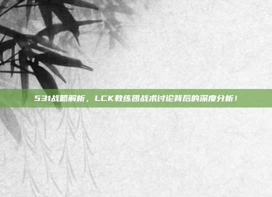 531战略解析，LCK教练团战术讨论背后的深度分析！